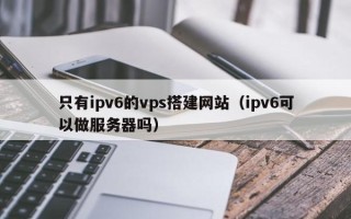 娄底只有ipv6的vps搭建网站（ipv6可以做服务器吗）